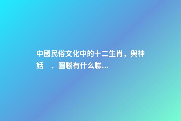 中國民俗文化中的十二生肖，與神話、圖騰有什么聯系？